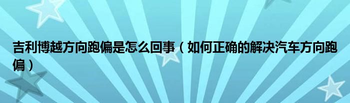 吉利博越方向跑偏是怎么回事（如何正确的解决汽车方向跑偏）