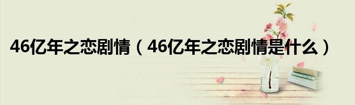 46亿年之恋剧情（46亿年之恋剧情是什么）