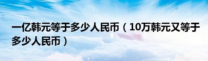 一亿韩元等于多少人民币（10万韩元又等于多少人民币）