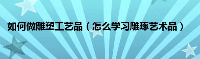 如何做雕塑工艺品（怎么学习雕琢艺术品）