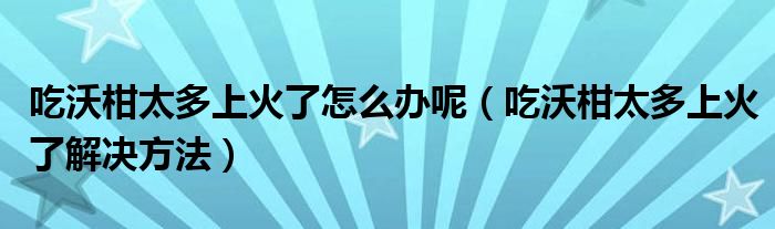 吃沃柑太多上火了怎么办呢（吃沃柑太多上火了解决方法）