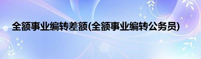 全额事业编转差额(全额事业编转公务员)