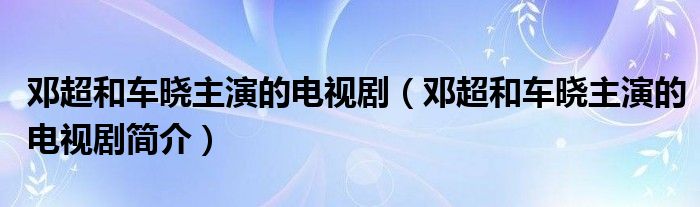 邓超和车晓主演的电视剧（邓超和车晓主演的电视剧简介）