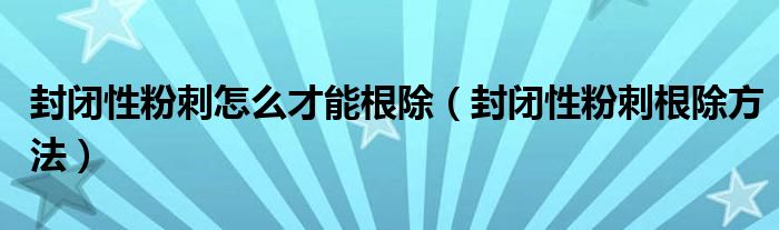 封闭性粉刺怎么才能根除（封闭性粉刺根除方法）