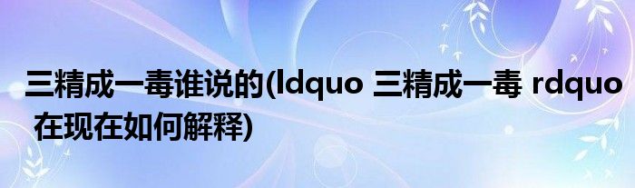 三精成一毒谁说的(ldquo 三精成一毒 rdquo 在现在如何解释)