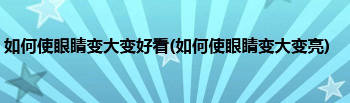 如何使眼睛变大变好看(如何使眼睛变大变亮)