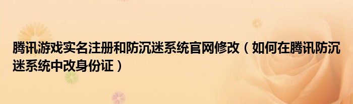 腾讯游戏实名注册和防沉迷系统官网修改（如何在腾讯防沉迷系统中改身份证）