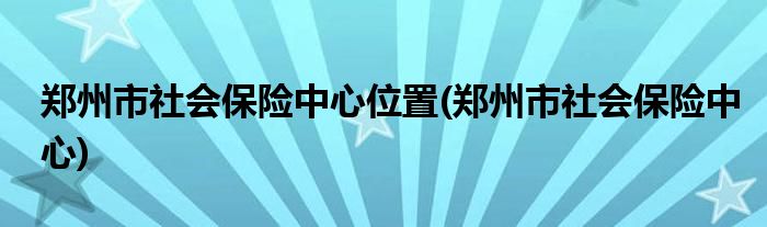 郑州市社会保险中心位置(郑州市社会保险中心)