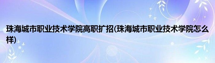 珠海城市职业技术学院高职扩招(珠海城市职业技术学院怎么样)