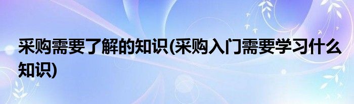 采购需要了解的知识(采购入门需要学习什么知识)