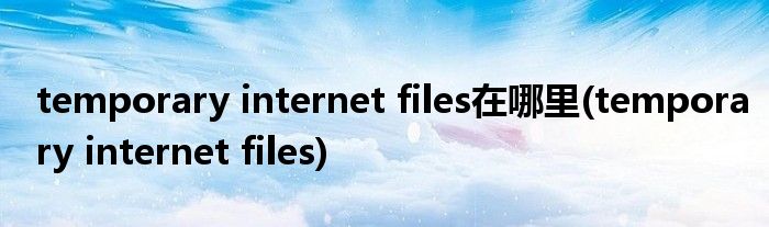 temporary internet files在哪里(temporary internet files)