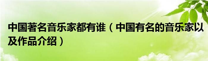 中国著名音乐家都有谁（中国有名的音乐家以及作品介绍）