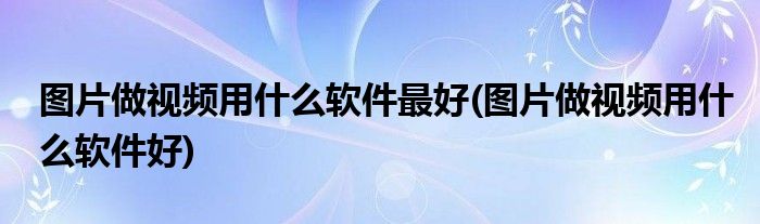 图片做视频用什么软件最好(图片做视频用什么软件好)