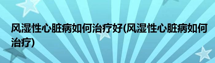 风湿性心脏病如何治疗好(风湿性心脏病如何治疗)