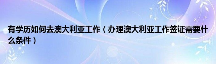 有学历如何去澳大利亚工作（办理澳大利亚工作签证需要什么条件）