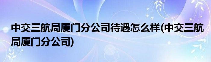 中交三航局厦门分公司待遇怎么样(中交三航局厦门分公司)