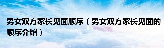 男女双方家长见面顺序（男女双方家长见面的顺序介绍）