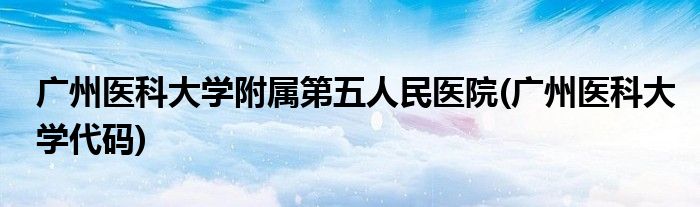 广州医科大学附属第五人民医院(广州医科大学代码)