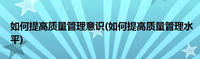 如何提高质量管理意识(如何提高质量管理水平)