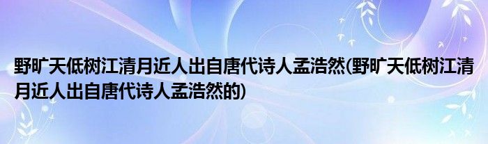 野旷天低树江清月近人出自唐代诗人孟浩然(野旷天低树江清月近人出自唐代诗人孟浩然的)