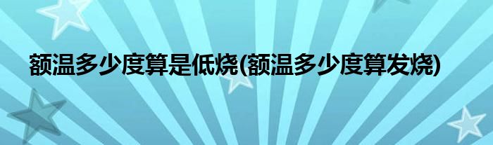 额温多少度算是低烧(额温多少度算发烧)