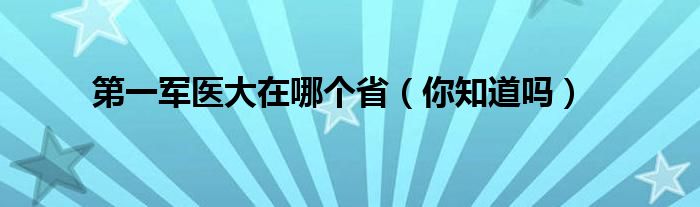 第一军医大在哪个省（你知道吗）