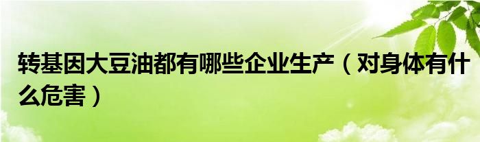 转基因大豆油都有哪些企业生产（对身体有什么危害）