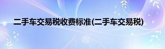 二手车交易税收费标准(二手车交易税)