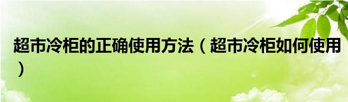 超市冷柜的正确使用方法（超市冷柜如何使用）