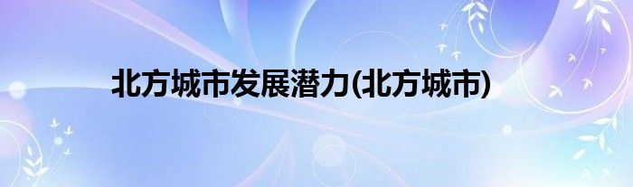 北方城市发展潜力(北方城市)