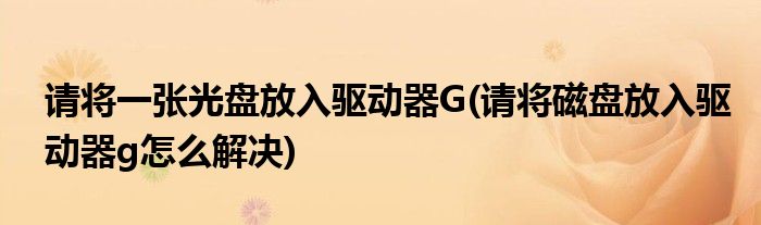 请将一张光盘放入驱动器G(请将磁盘放入驱动器g怎么解决)