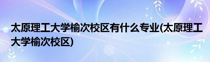 太原理工大学榆次校区有什么专业(太原理工大学榆次校区)