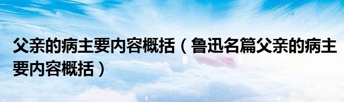 父亲的病主要内容概括（鲁迅名篇父亲的病主要内容概括）