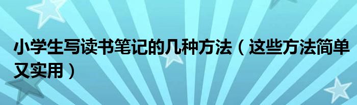 小学生写读书笔记的几种方法（这些方法简单又实用）