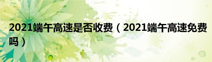 2021端午高速是否收费（2021端午高速免费吗）