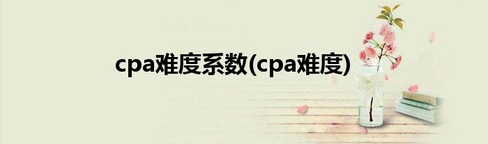 cpa难度系数(cpa难度)