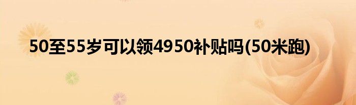 50至55岁可以领4950补贴吗(50米跑)