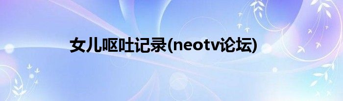 女儿呕吐记录(neotv论坛)