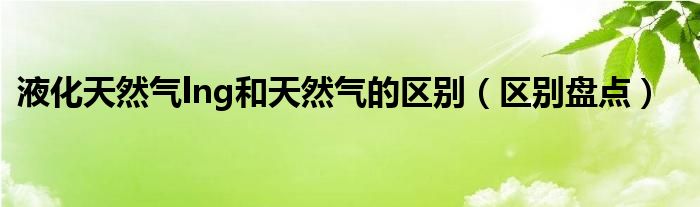 液化天然气lng和天然气的区别（区别盘点）