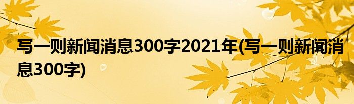 写一则新闻消息300字2021年(写一则新闻消息300字)