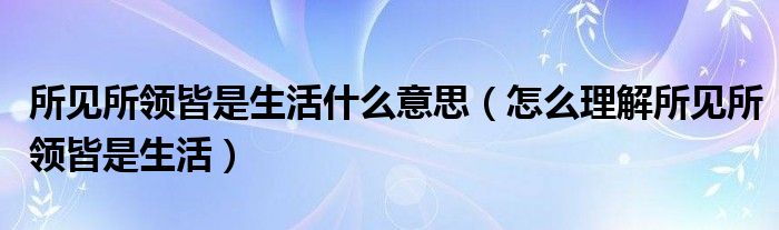 所见所领皆是生活什么意思（怎么理解所见所领皆是生活）