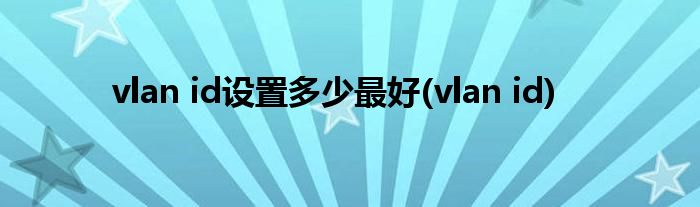 vlan id设置多少最好(vlan id)