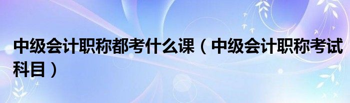 中级会计职称都考什么课（中级会计职称考试科目）