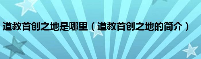 道教首创之地是哪里（道教首创之地的简介）