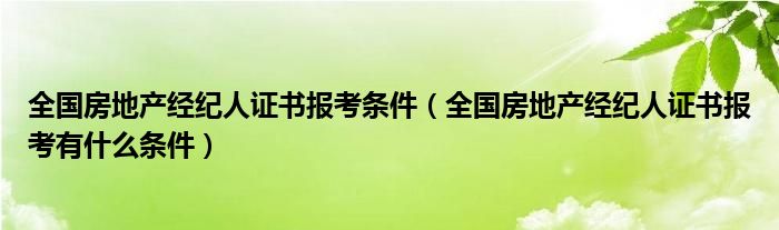 全国房地产经纪人证书报考条件（全国房地产经纪人证书报考有什么条件）