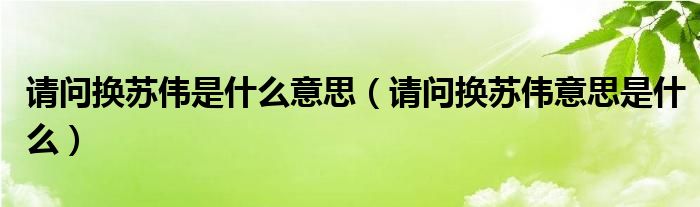 请问换苏伟是什么意思（请问换苏伟意思是什么）