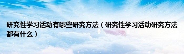 研究性学习活动有哪些研究方法（研究性学习活动研究方法都有什么）