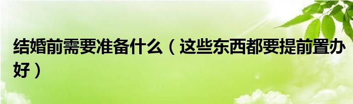 结婚前需要准备什么（这些东西都要提前置办好）