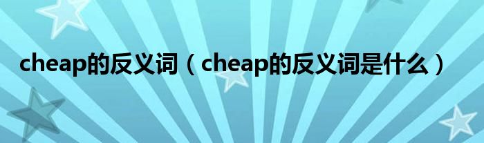 cheap的反义词（cheap的反义词是什么）