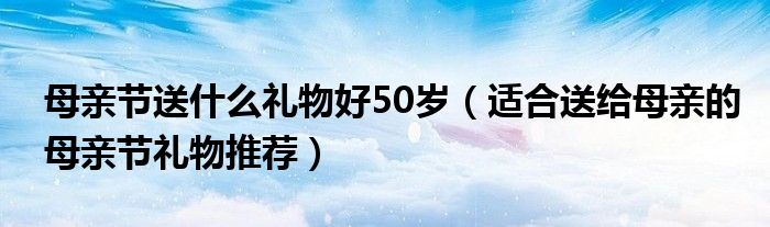 母亲节送什么礼物好50岁（适合送给母亲的母亲节礼物推荐）